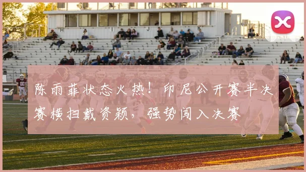 陈雨菲状态火热！印尼公开赛半决赛横扫戴资颖，强势闯入决赛
