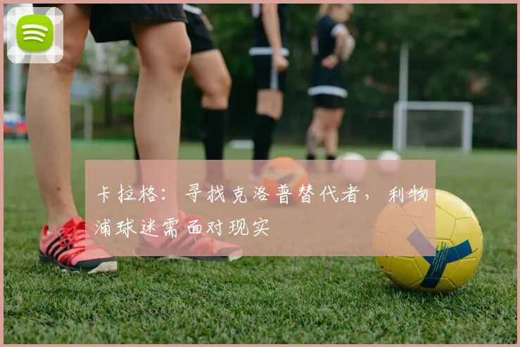 卡拉格：寻找克洛普替代者，利物浦球迷需面对现实