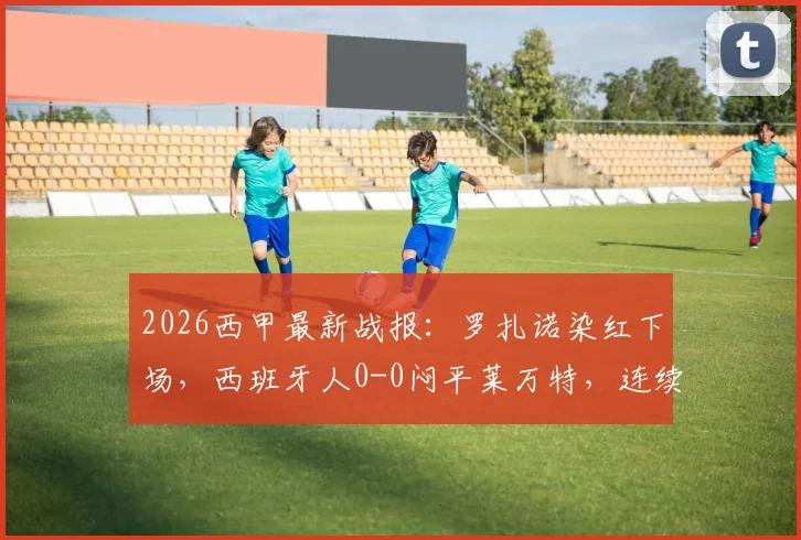 2026西甲最新战报：罗扎诺染红下场，西班牙人0-0闷平莱万特，连续16轮不胜保级形势解析