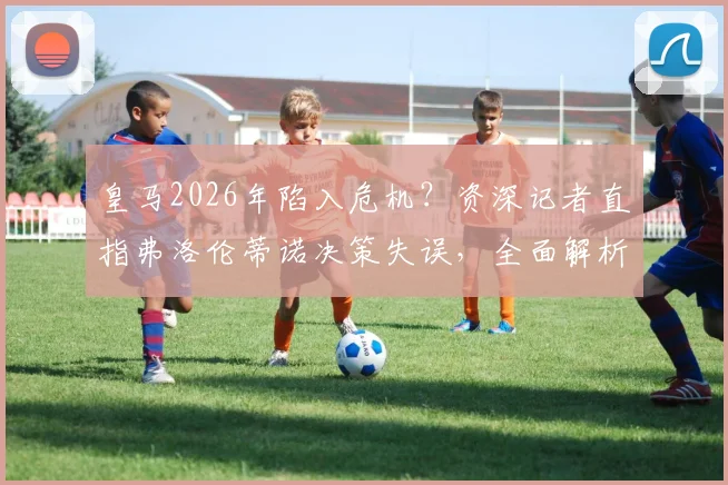 皇马2026年陷入危机?资深记者直指弗洛伦蒂诺决策失误,全面解析球队重建之路