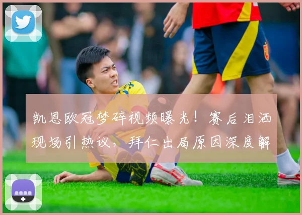 凯恩欧冠梦碎视频曝光！赛后泪洒现场引热议，拜仁出局原因深度解析