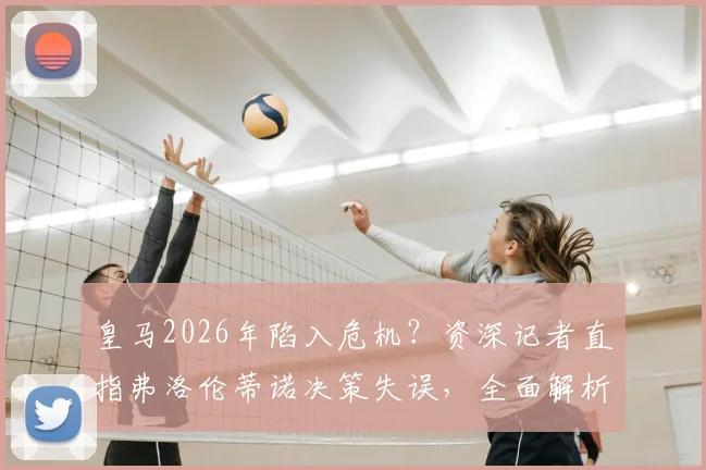 皇马2026年陷入危机？资深记者直指弗洛伦蒂诺决策失误，全面解析球队重建之路