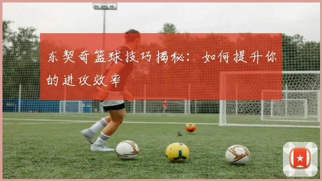 东契奇篮球技巧揭秘:如何提升你的进攻效率