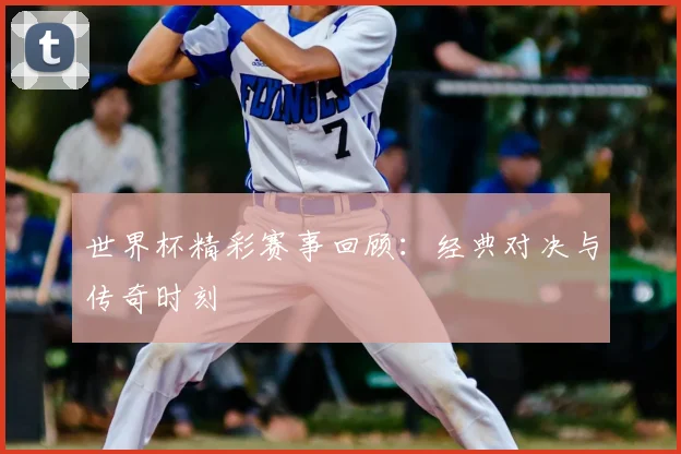 世界杯精彩赛事回顾:经典对决与传奇时刻