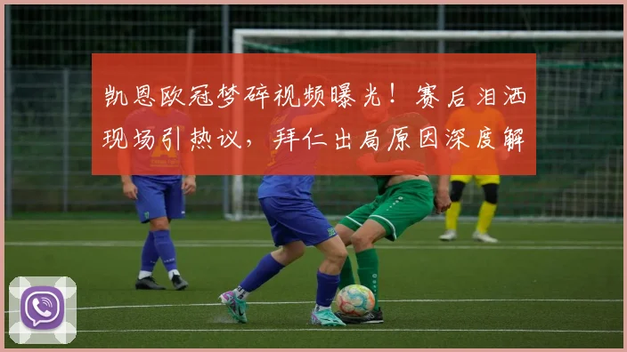 凯恩欧冠梦碎视频曝光！赛后泪洒现场引热议，拜仁出局原因深度解析